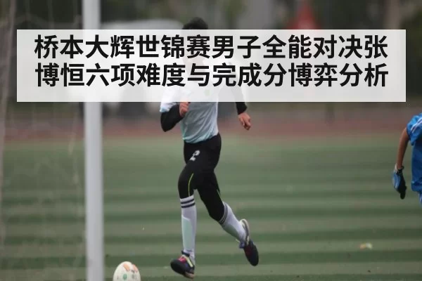 桥本大辉世锦赛男子全能对决张博恒六项难度与完成分博弈分析